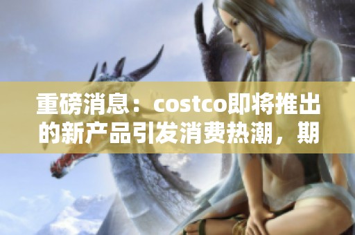 重磅消息：costco即将推出的新产品引发消费热潮，期待更多惊喜！