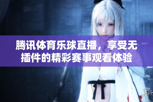 腾讯**乐球直播，享受无插件的精彩赛事观看体验
