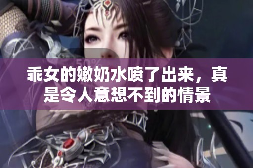 乖女的嫩奶水喷了出来，真是令人意想不到的情景