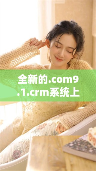 全新的.com9.1.crm系统上线了，助力企业更好地管理客户关系