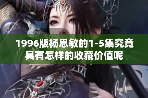 1996版杨思敏的1-5集究竟具有怎样的收藏价值呢