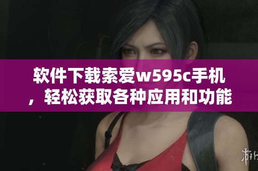 软件下载索爱w595c手机，轻松获取各种应用和功能的精彩体验