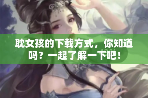 耽女孩的下载方式，你知道吗？一起了解一下吧！