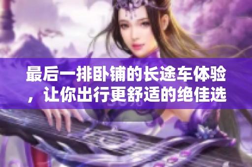 最后一排卧铺的长途车体验，让你出行更舒适的绝佳选择