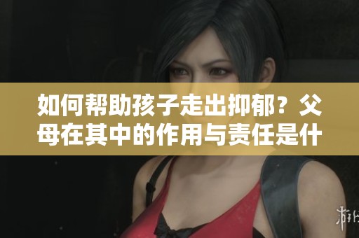 如何帮助孩子走出抑郁？父母在其中的作用与责任是什么？