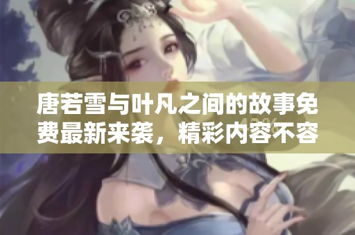 唐若雪与叶凡之间的故事免费最新来袭，精彩内容不容错过！