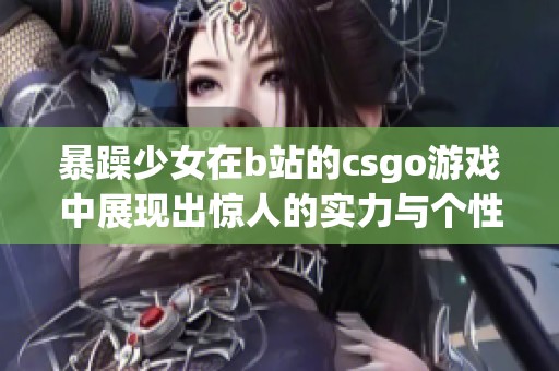 暴躁少女在b站的csgo游戏中展现出惊人的实力与个性