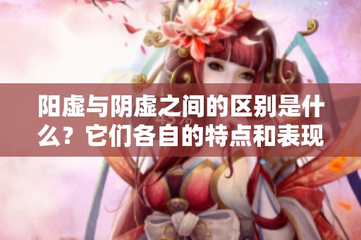 阳虚与阴虚之间的区别是什么？它们各自的特点和表现又是怎样的呢？