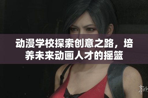 动漫学校探索创意之路，培养未来动画人才的摇篮