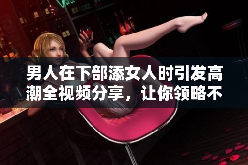 男人在下部添女人时引发高潮全视频分享，让你领略不一样的激情体验