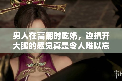 男人在高潮时吃奶，边扒开大腿的感觉真是令人难以忘怀