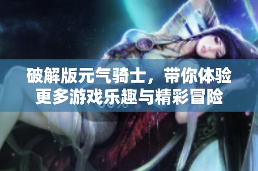 破解版元气骑士，带你体验更多游戏乐趣与精彩冒险