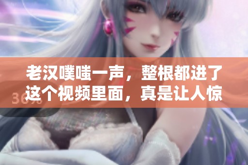 老汉噗嗤一声，整根都进了这个视频里面，真是让人惊讶