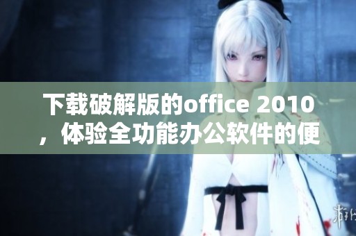 下载破解版的office 2010，体验全功能办公软件的便利与魅力