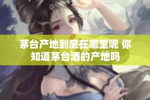 茅台产地到底在哪里呢 你知道茅台酒的产地吗