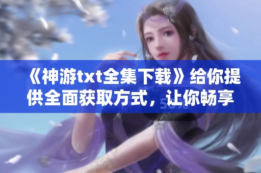 《神游txt全集下载》给你提供全面获取方式，让你畅享精彩内容！