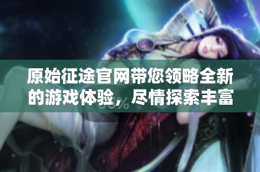 原始征途官网带您领略全新的游戏体验，尽情探索丰富多彩的冒险世界
