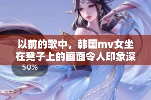 以前的歌中，韩国mv女坐在凳子上的画面令人印象深刻