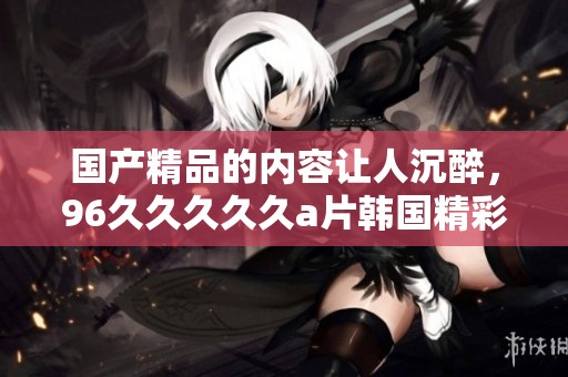 ****的内容让人沉醉，96****久**韩国精彩纷呈不容错过