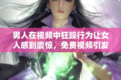 男人在视频中狂躁行为让女人感到震惊，免费视频引发了热议与讨论
