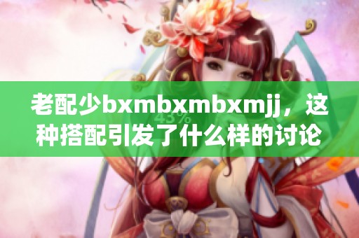 老配少bxmbxmbxmjj，这种搭配引发了什么样的讨论和观点呢