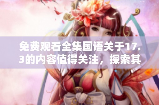 免费观看全集国语关于17.3的内容值得关注，探索其背后的深意与价值