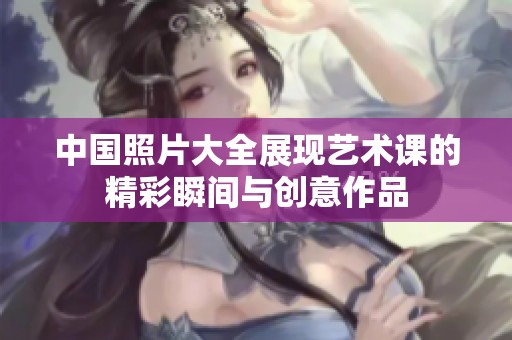 中国照片大全展现艺术课的精彩瞬间与创意作品