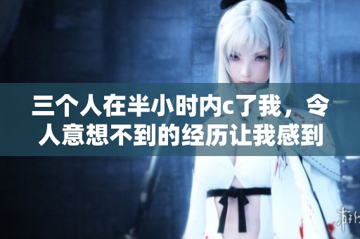 三个人在半小时内c了我，令人意想不到的经历让我感到震惊