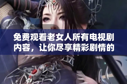 免费观看老女人所有电视剧内容，让你尽享精彩剧情的乐趣