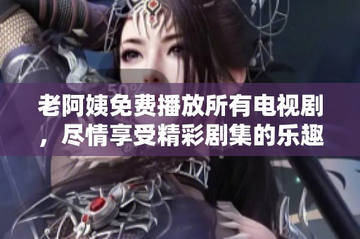 老阿姨免费播放所有电视剧，尽情享受精彩剧集的乐趣