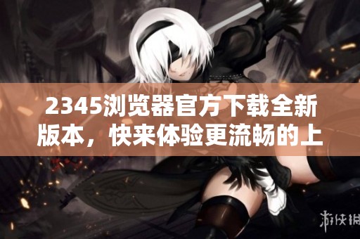 2345浏览器官方下载全新版本，快来体验更流畅的上网之旅