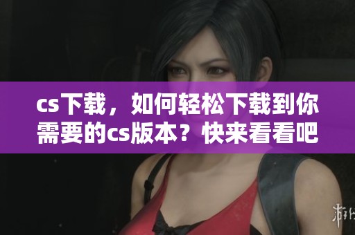 cs下载，如何轻松下载到你需要的cs版本？快来看看吧！