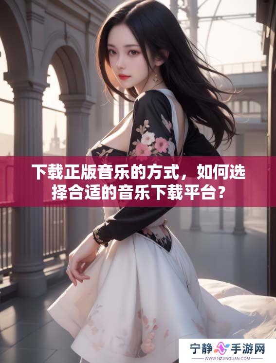 下载正版音乐的方式，如何选择合适的音乐下载平台？