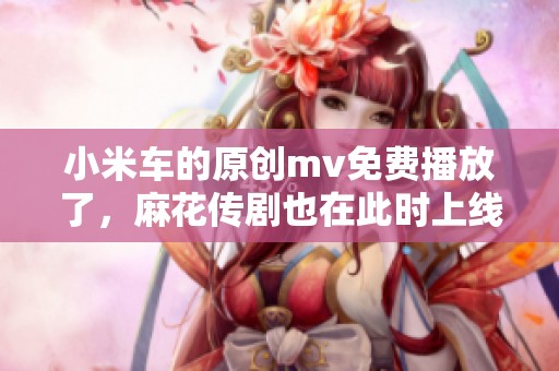 小米车的原创mv免费播放了，麻花传剧也在此时上线。