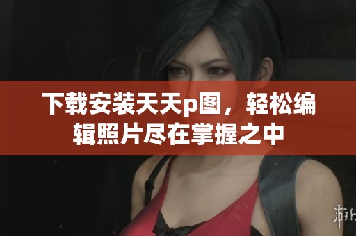 下载安装天天p图，轻松编辑照片尽在掌握之中