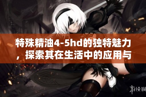 特殊精油4-5hd的独特魅力，探索其在生活中的应用与效果