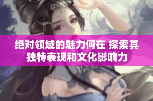 绝对领域的魅力何在 探索其独特表现和文化影响力