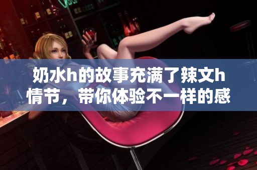 奶水h的故事充满了辣文h情节，带你体验不一样的感官世界