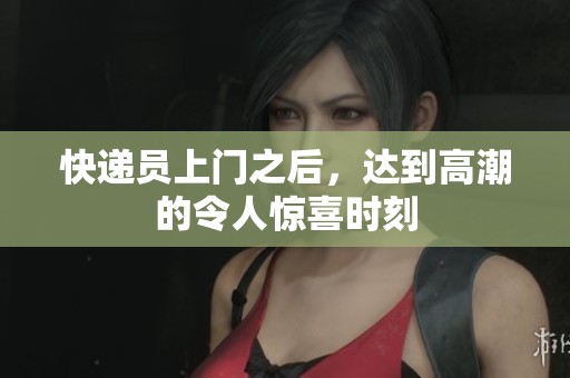 快递员上门之后，达到高潮的令人惊喜时刻