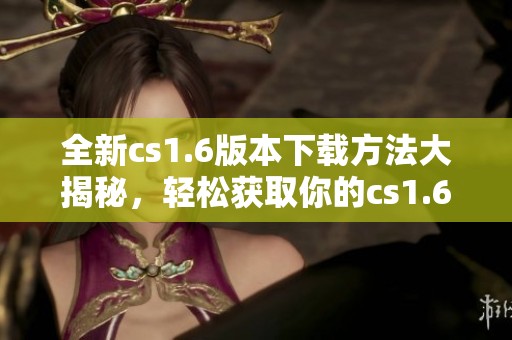 全新cs1.6版本下载方法大揭秘，轻松获取你的cs1.6游戏体验