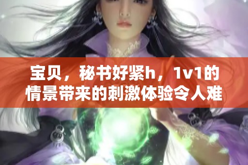 宝贝，秘书好紧h，1v1的情景带来的刺激体验令人难忘