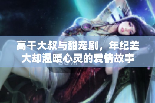 高干大叔与甜宠剧，年纪差大却温暖心灵的爱情故事
