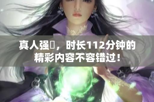 真人强弙，时长112分钟的精彩内容不容错过！