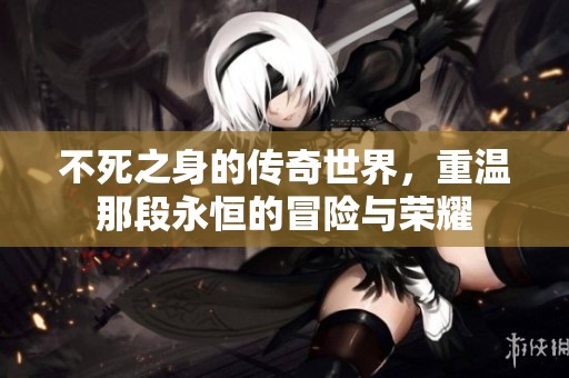 不死之身的传奇世界，重温那段永恒的冒险与荣耀