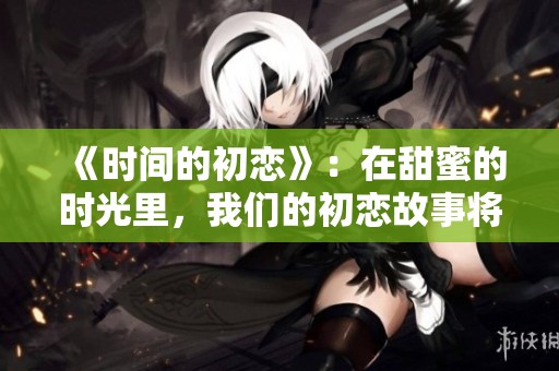 《时间的初恋》：在甜蜜的时光里，我们的初恋故事将如何展开呢