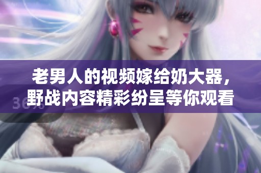 老男人的视频嫁给奶大器，野战内容精彩纷呈等你观看