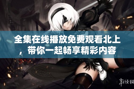 全集在线播放免费观看北上，带你一起畅享精彩内容