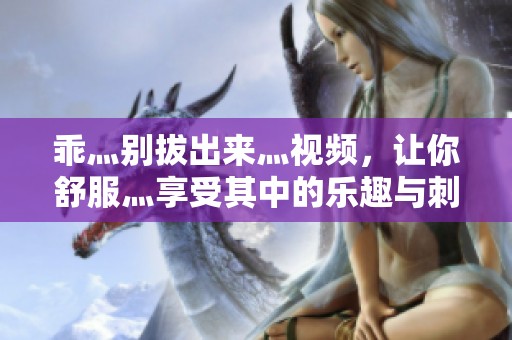 乖灬别拔出来灬视频，让你舒服灬享受其中的乐趣与刺激