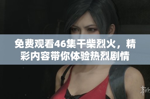 免费观看46集干柴烈火，精彩内容带你体验热烈剧情