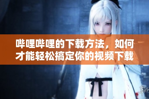哔哩哔哩的下载方法，如何才能轻松搞定你的视频下载需求